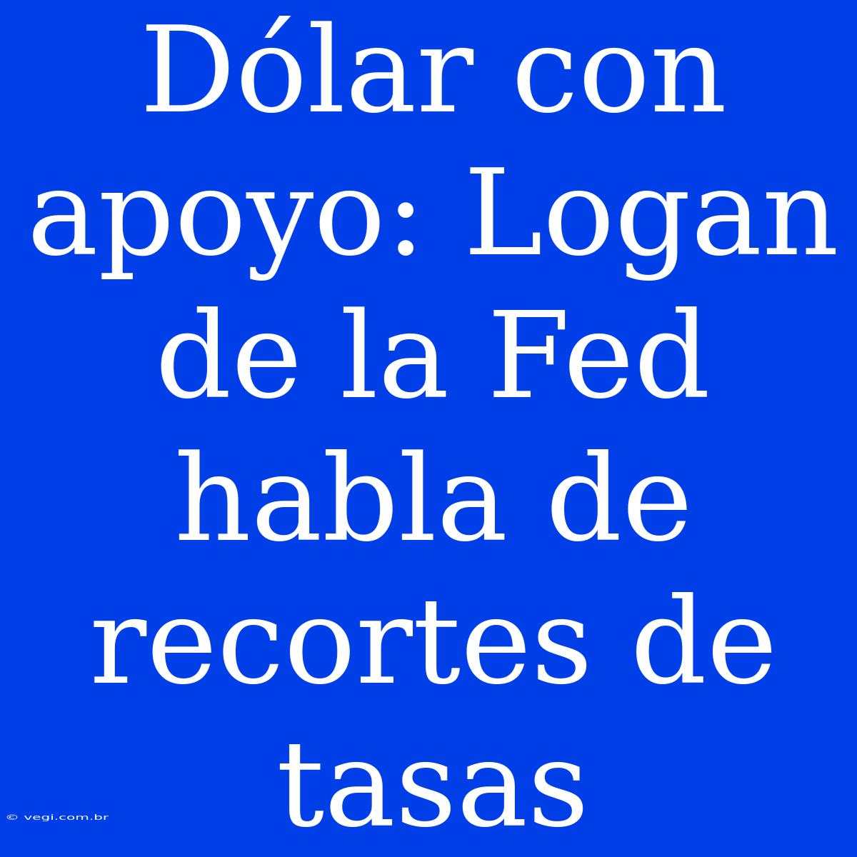 Dólar Con Apoyo: Logan De La Fed Habla De Recortes De Tasas