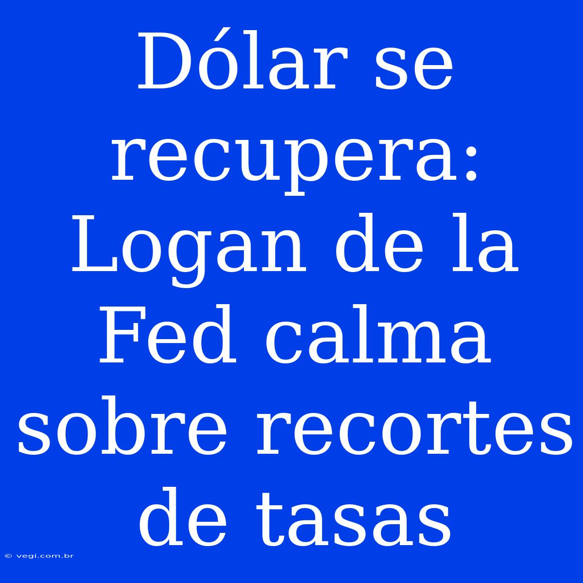 Dólar Se Recupera: Logan De La Fed Calma Sobre Recortes De Tasas