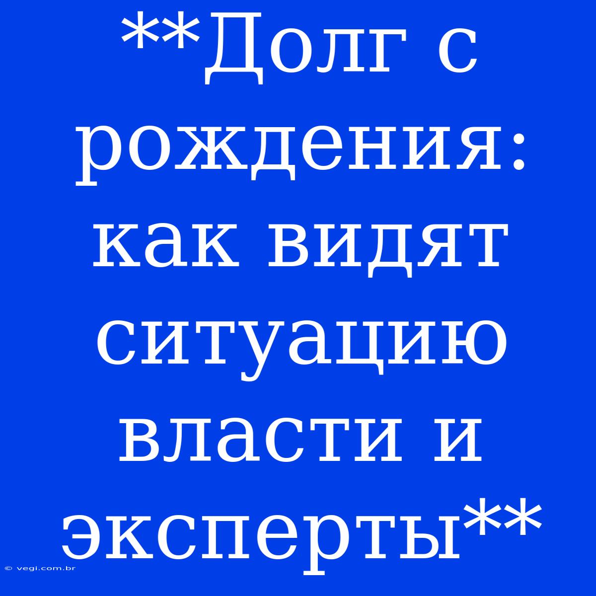 **Долг С Рождения: Как Видят Ситуацию Власти И Эксперты**