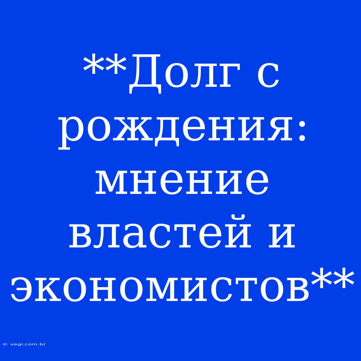 **Долг С Рождения: Мнение Властей И Экономистов**