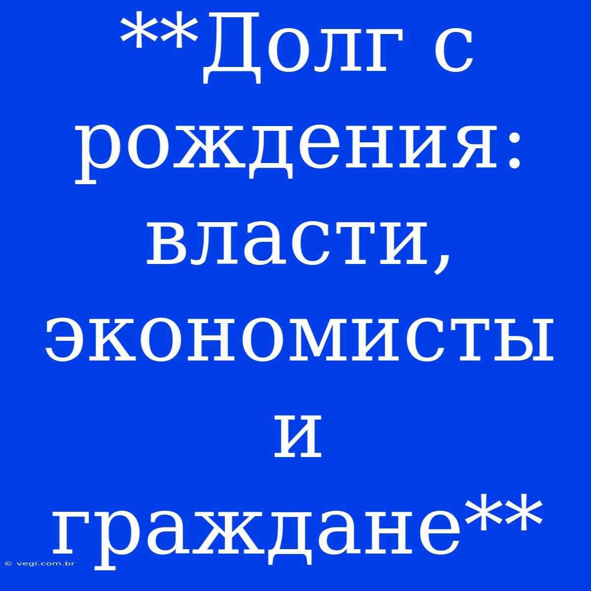 **Долг С Рождения: Власти, Экономисты И Граждане**