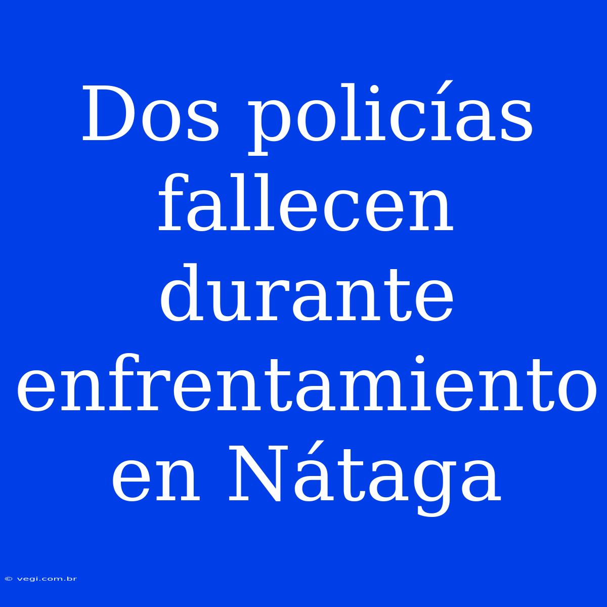 Dos Policías Fallecen Durante Enfrentamiento En Nátaga