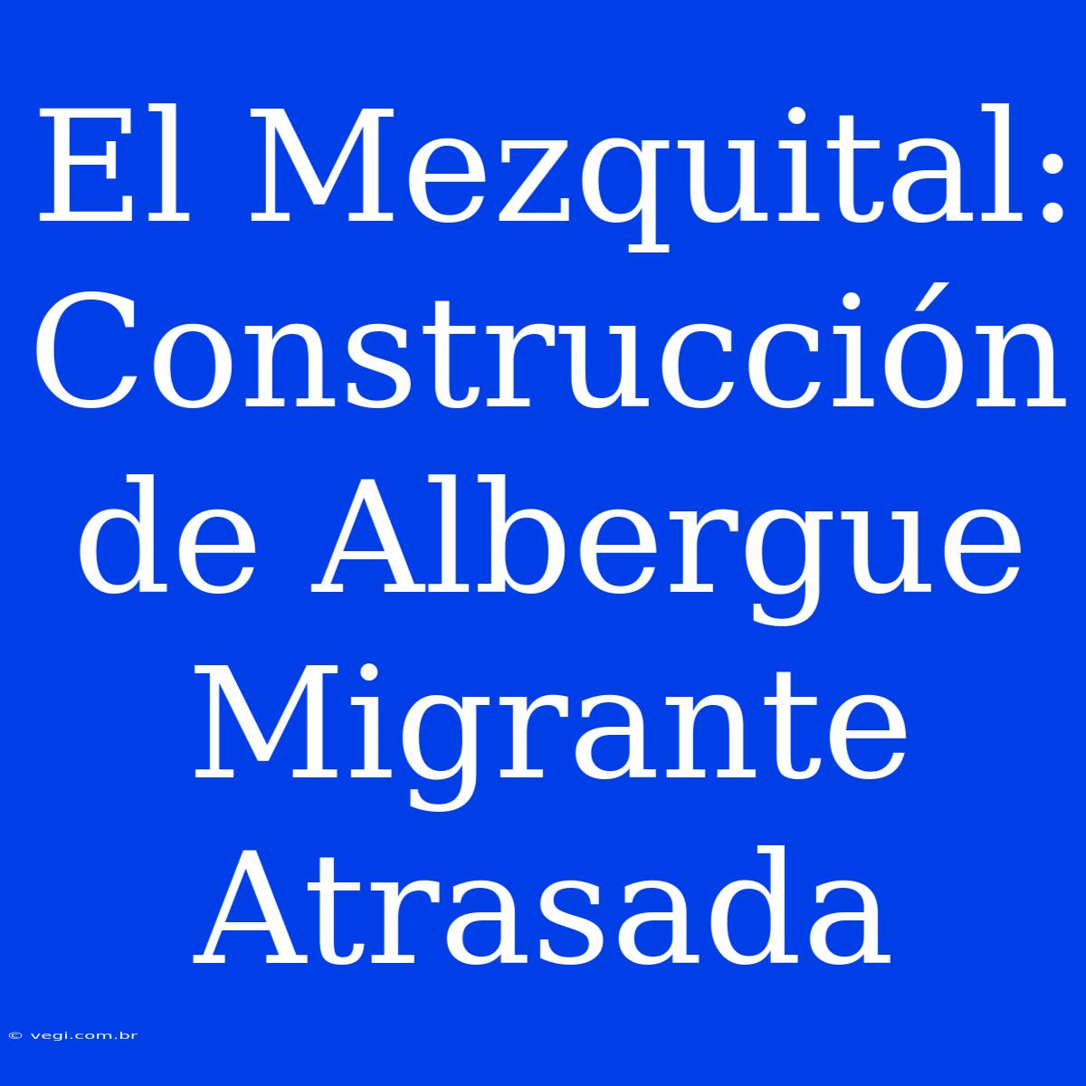 El Mezquital: Construcción De Albergue Migrante Atrasada