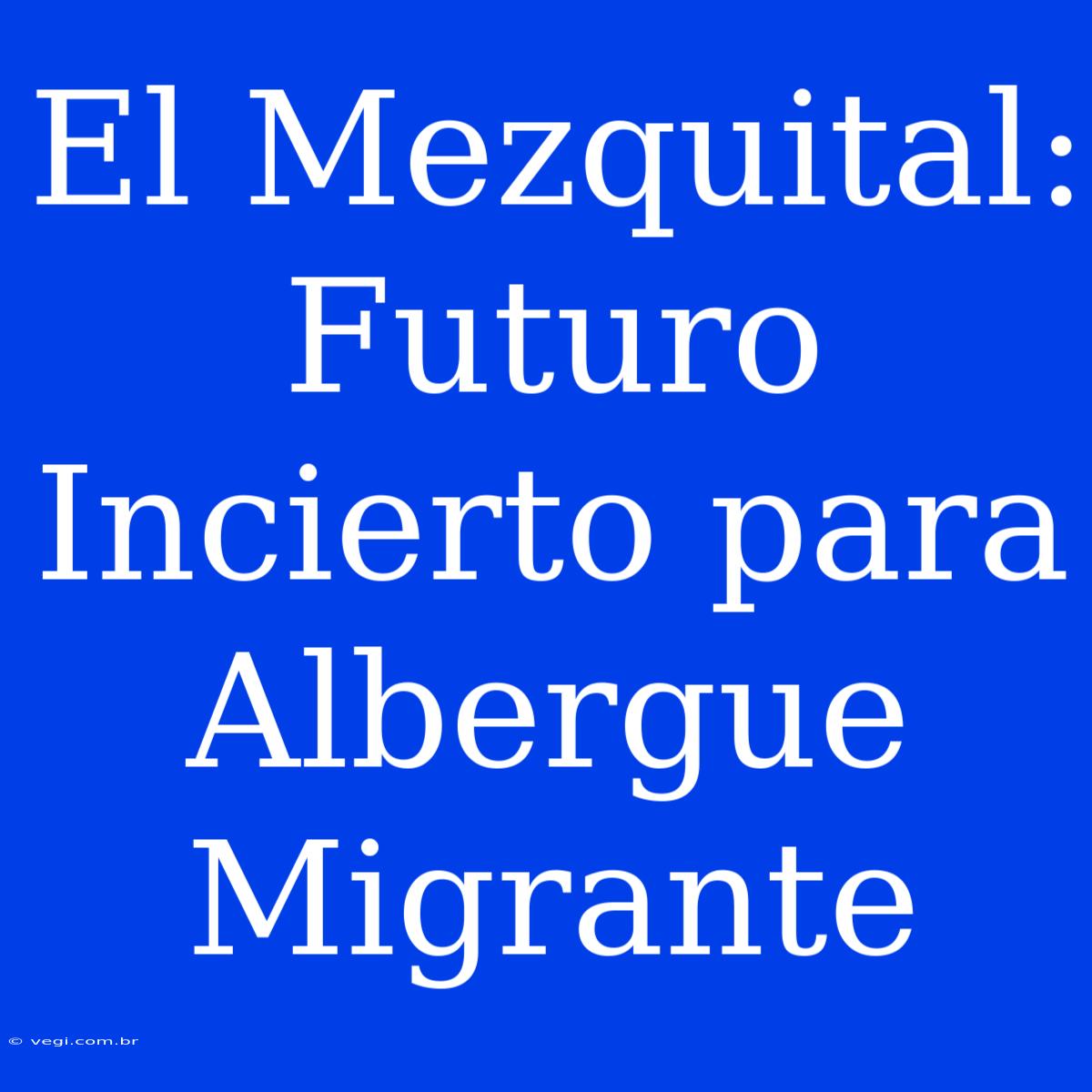 El Mezquital: Futuro Incierto Para Albergue Migrante