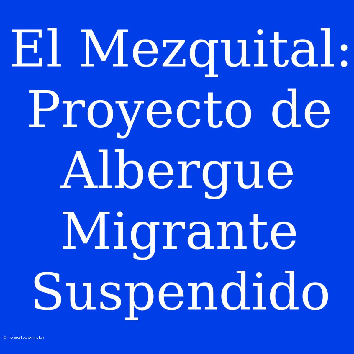 El Mezquital: Proyecto De Albergue Migrante Suspendido