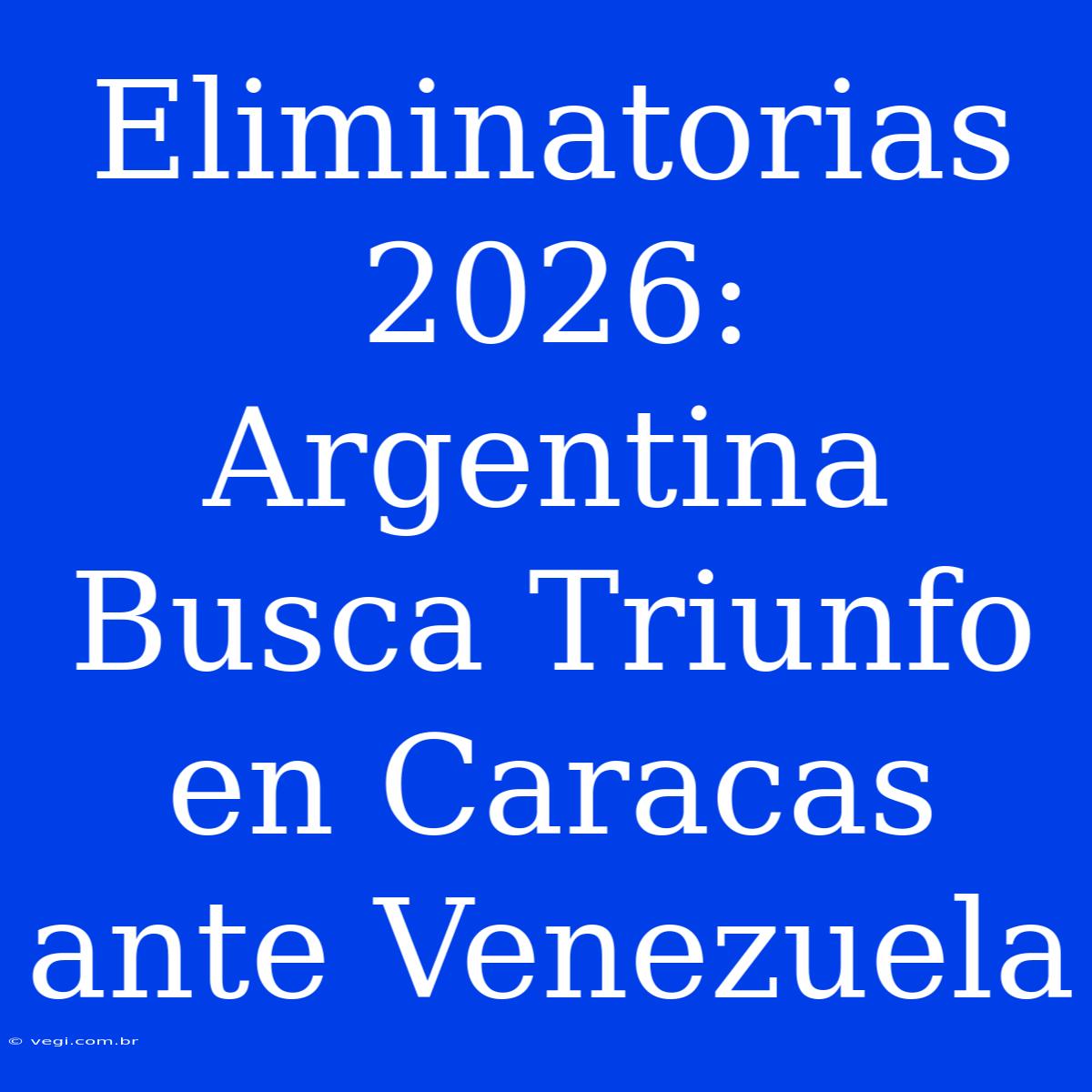 Eliminatorias 2026: Argentina Busca Triunfo En Caracas Ante Venezuela