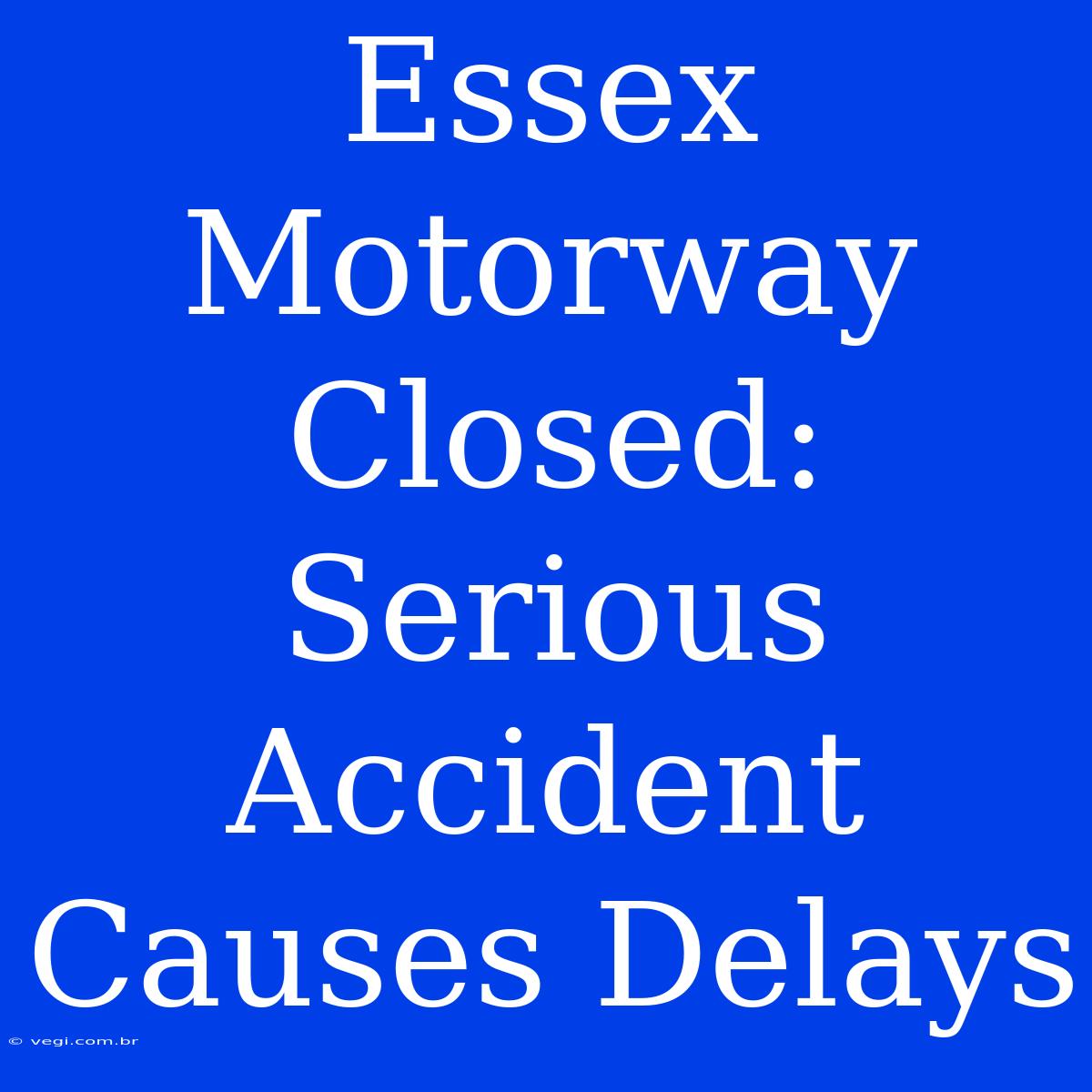 Essex Motorway Closed:  Serious Accident Causes Delays 