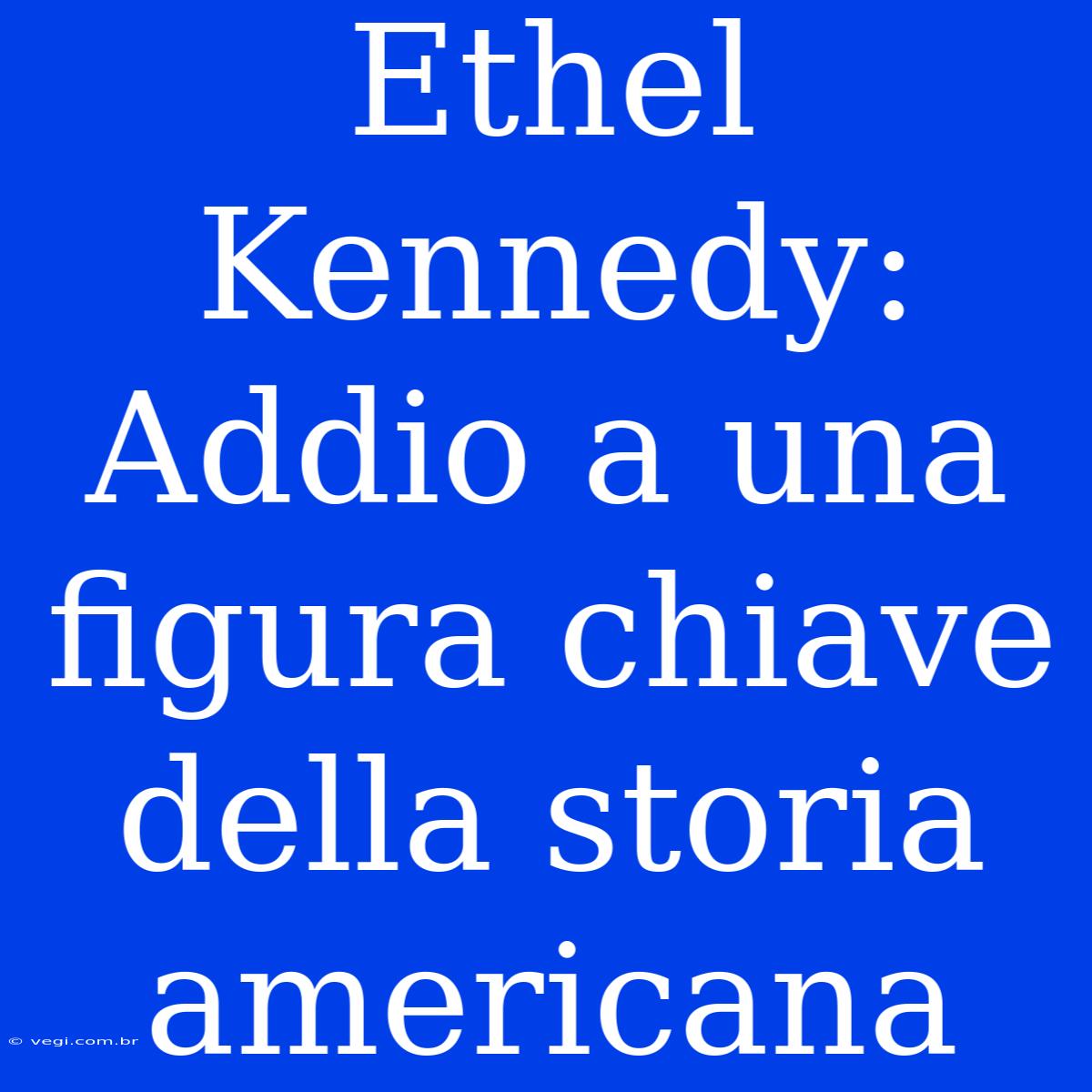 Ethel Kennedy: Addio A Una Figura Chiave Della Storia Americana