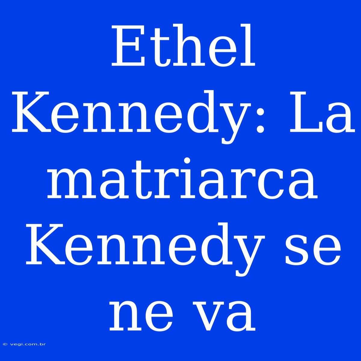 Ethel Kennedy: La Matriarca Kennedy Se Ne Va