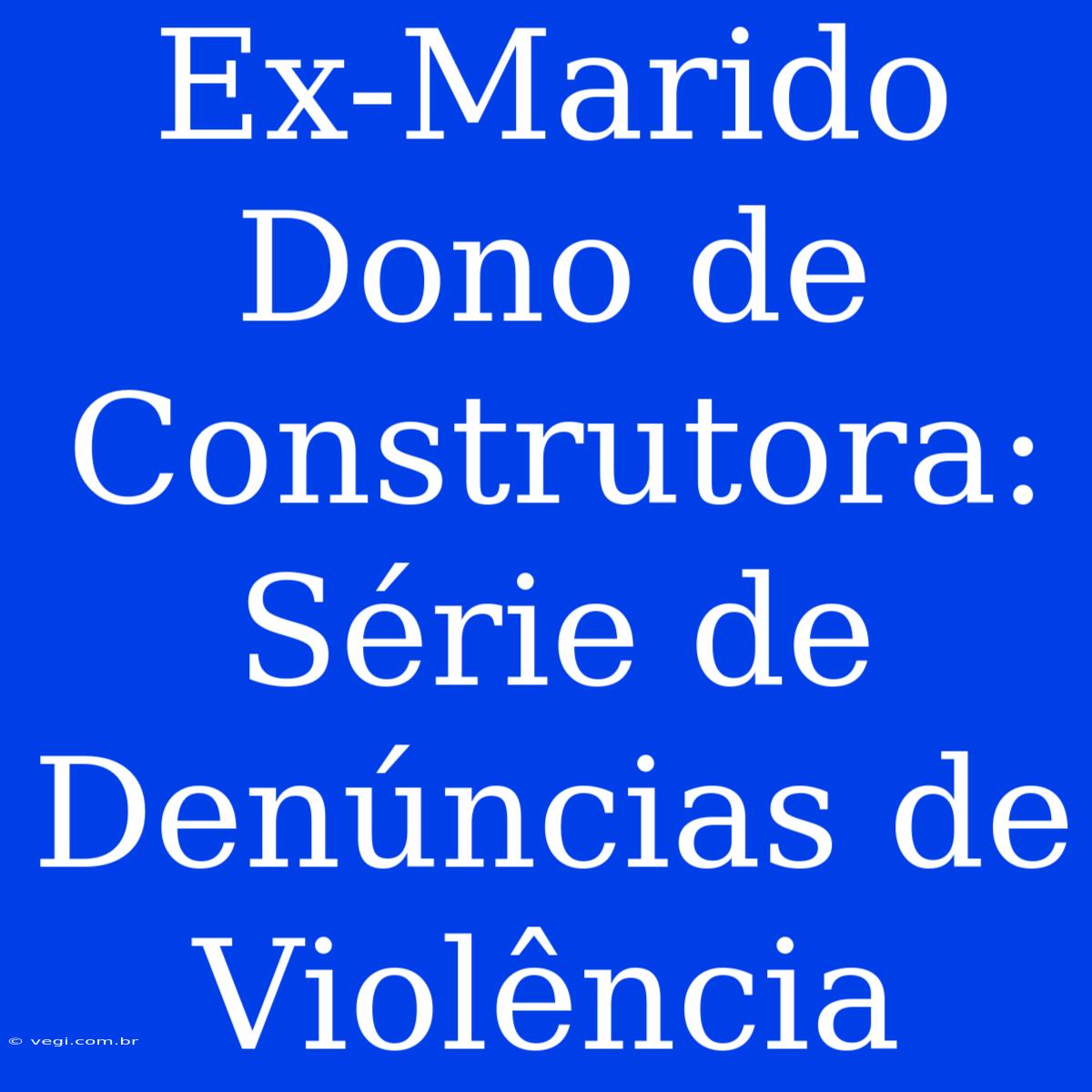 Ex-Marido Dono De Construtora: Série De Denúncias De Violência