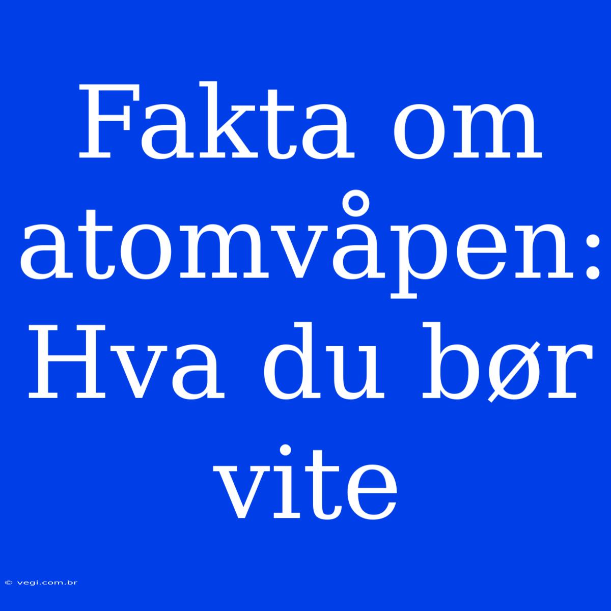 Fakta Om Atomvåpen: Hva Du Bør Vite