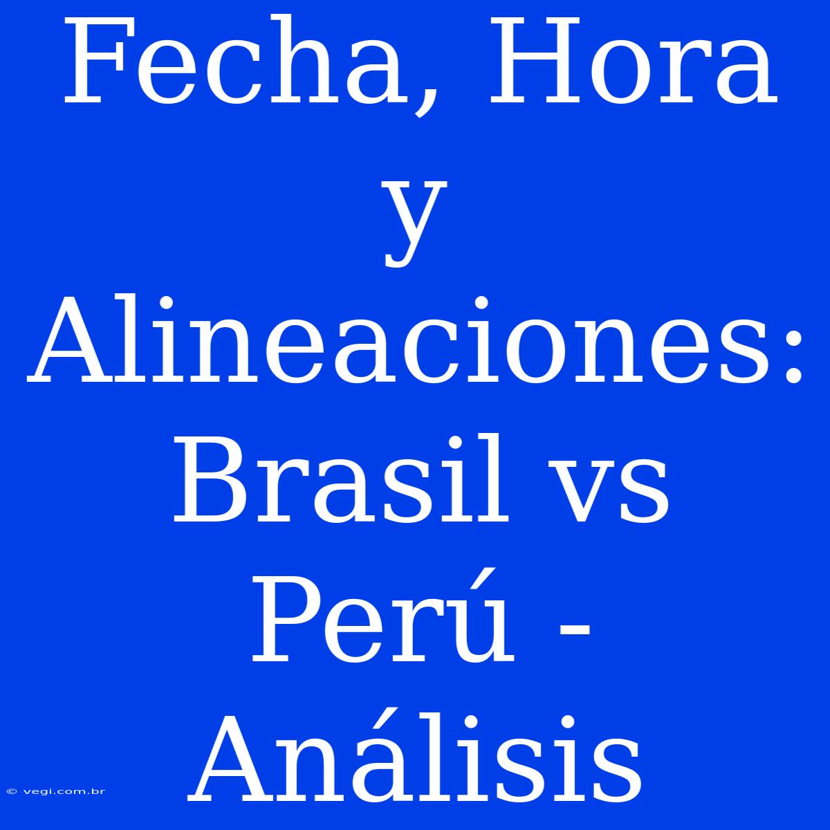 Fecha, Hora Y Alineaciones: Brasil Vs Perú - Análisis 