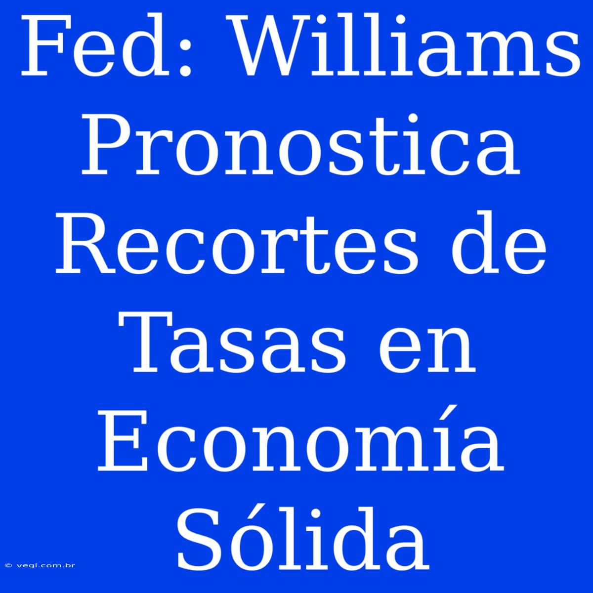 Fed: Williams Pronostica Recortes De Tasas En Economía Sólida