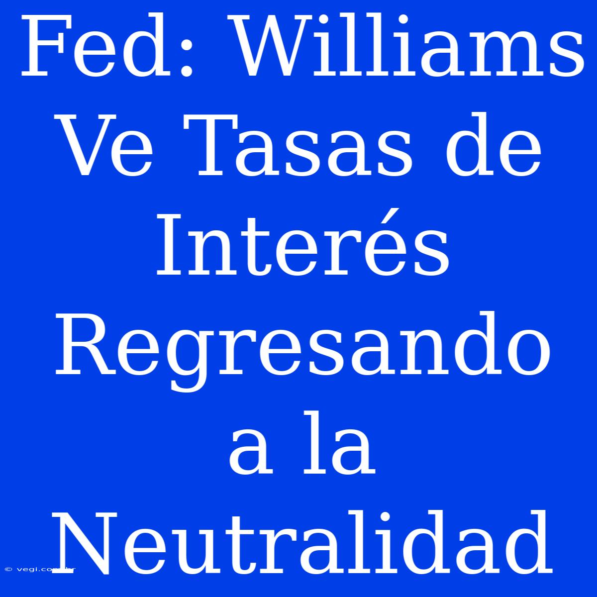 Fed: Williams Ve Tasas De Interés Regresando A La Neutralidad