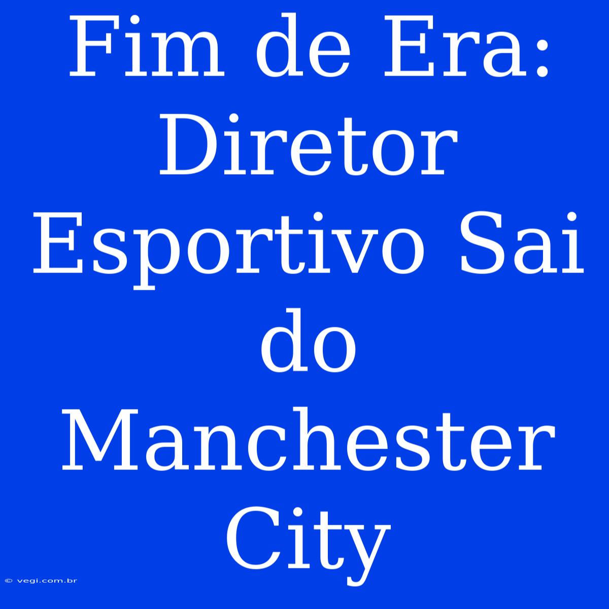 Fim De Era: Diretor Esportivo Sai Do Manchester City