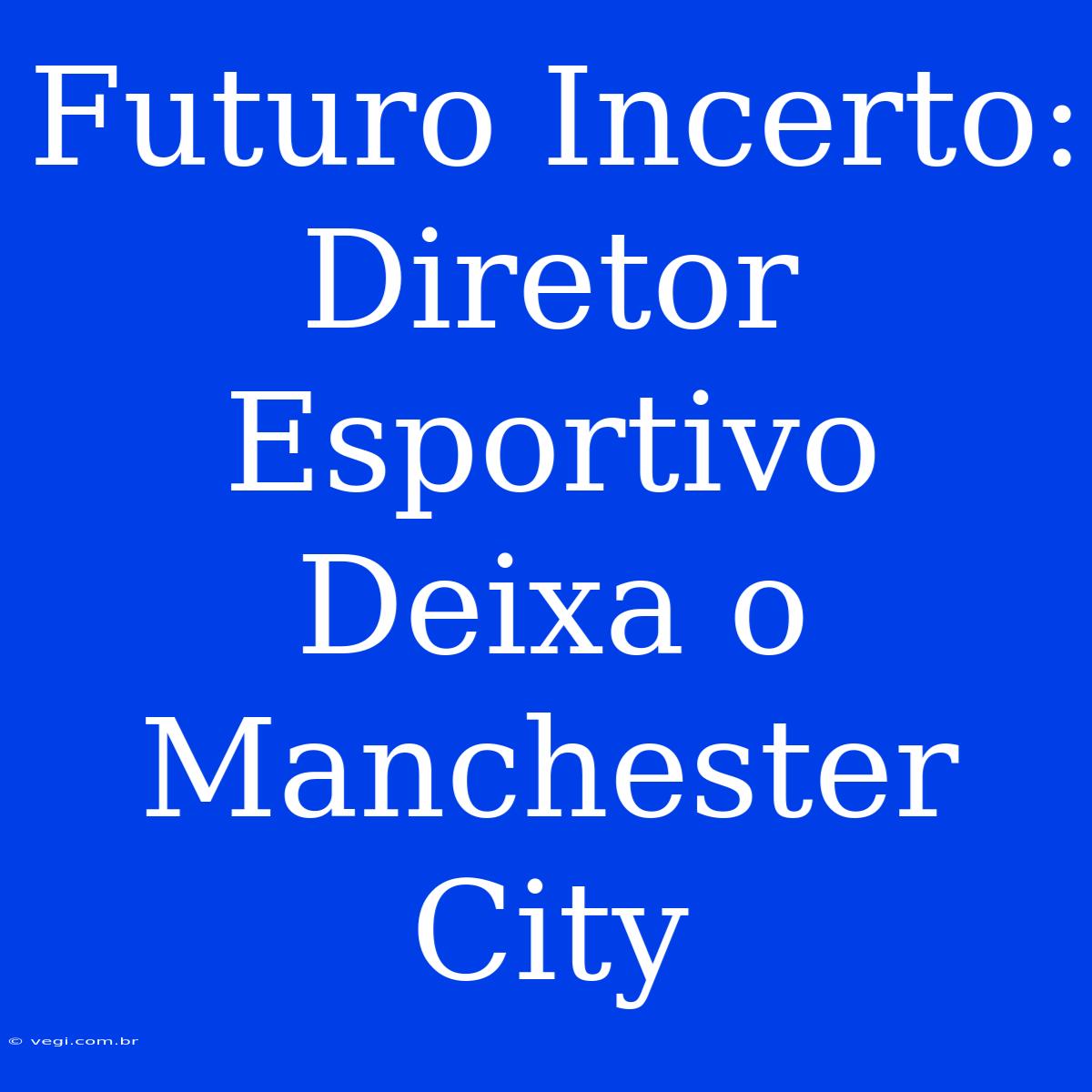 Futuro Incerto: Diretor Esportivo Deixa O Manchester City