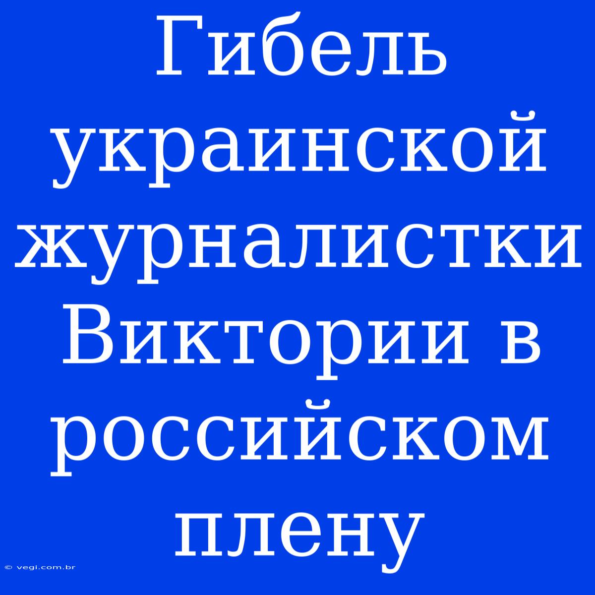 Гибель Украинской Журналистки Виктории В Российском Плену