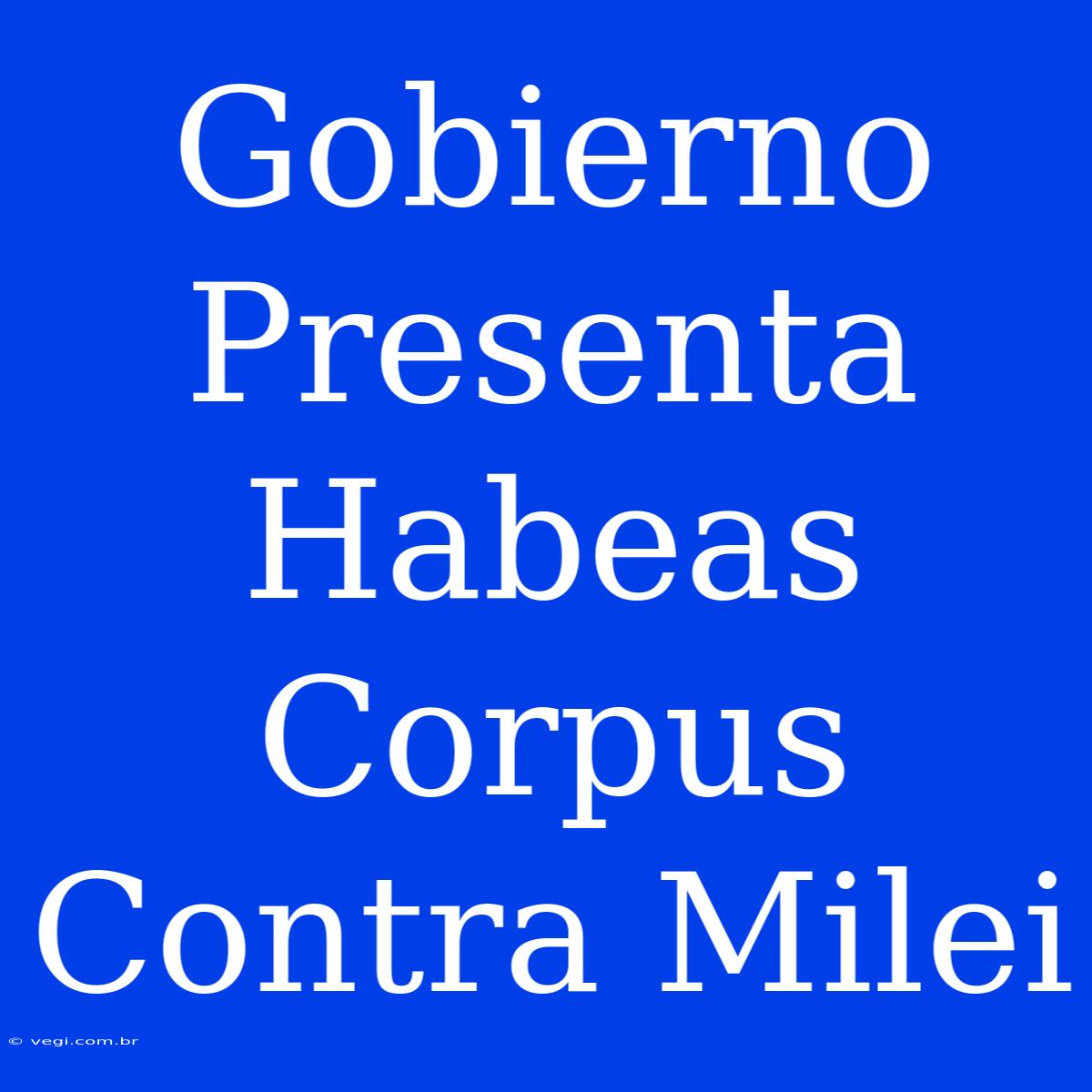 Gobierno Presenta Habeas Corpus Contra Milei