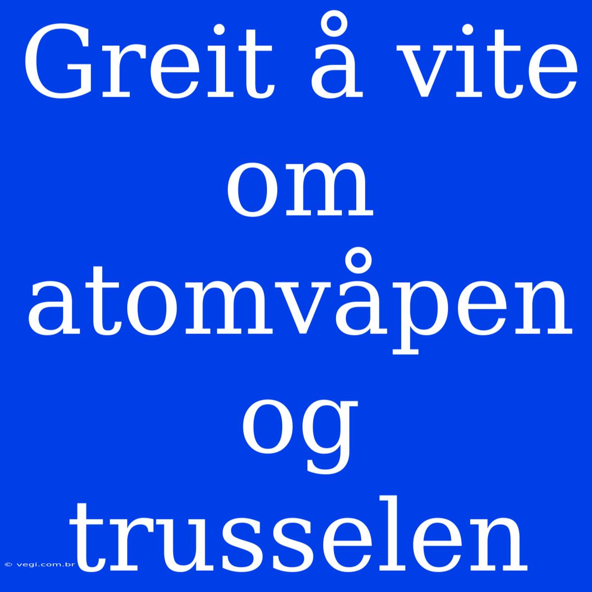 Greit Å Vite Om Atomvåpen Og Trusselen