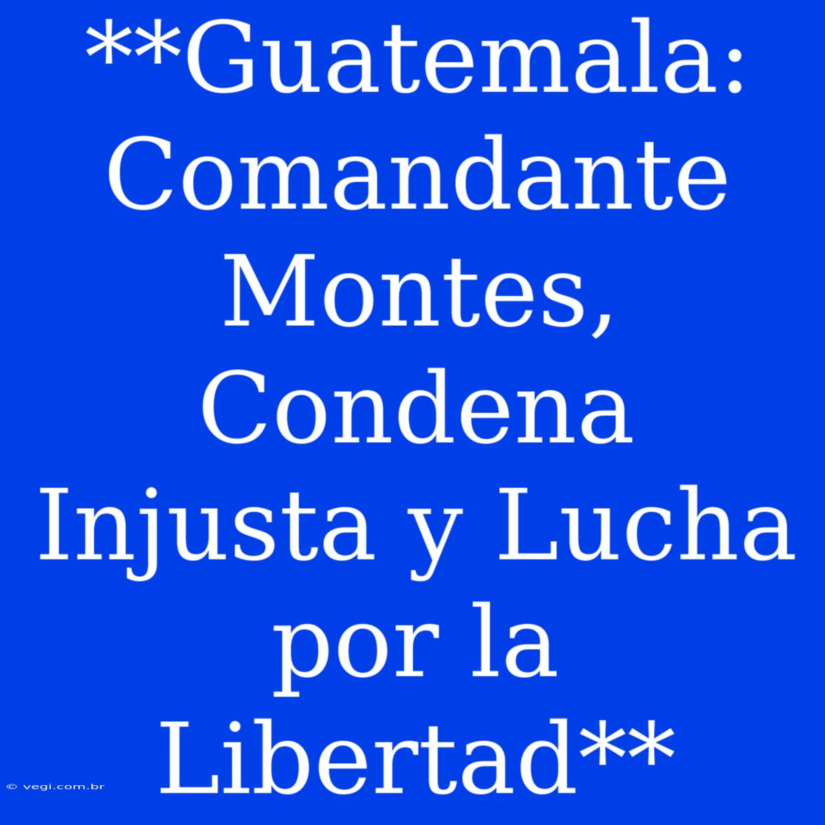 **Guatemala: Comandante Montes, Condena Injusta Y Lucha Por La Libertad**