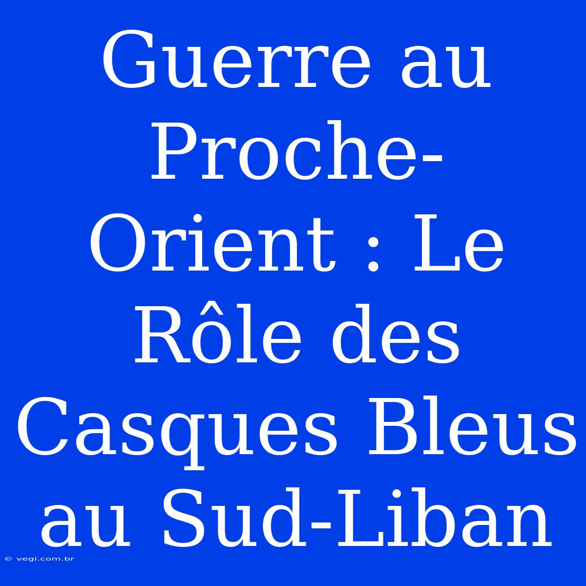 Guerre Au Proche-Orient : Le Rôle Des Casques Bleus Au Sud-Liban