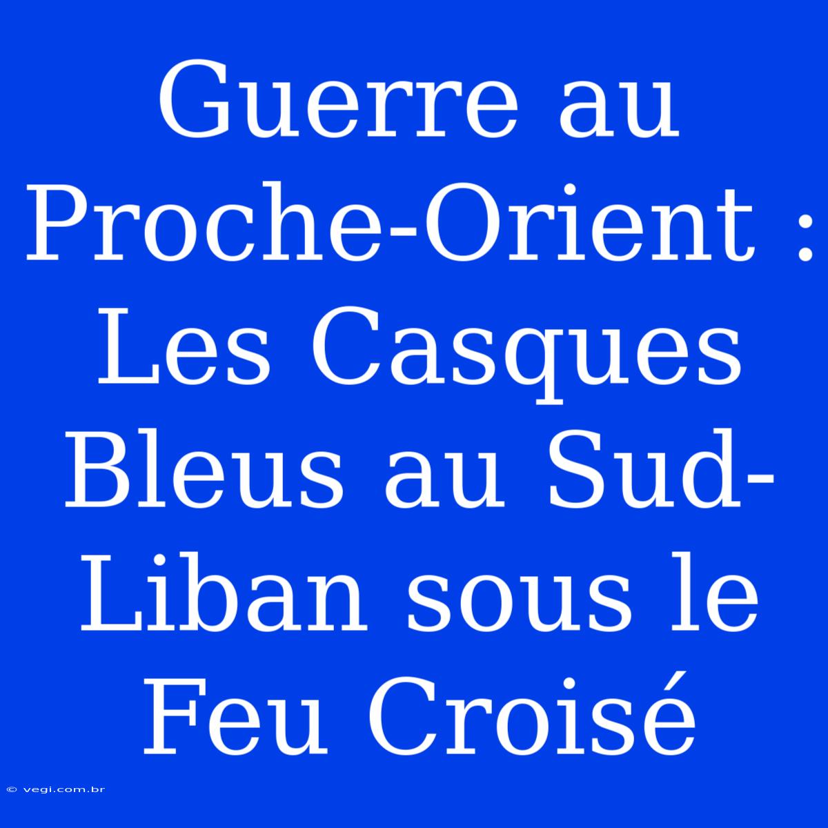 Guerre Au Proche-Orient : Les Casques Bleus Au Sud-Liban Sous Le Feu Croisé