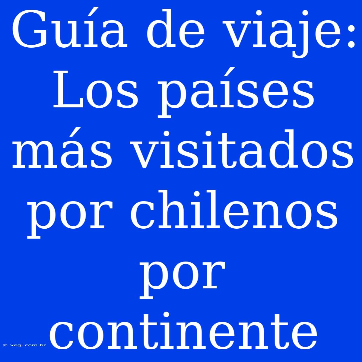 Guía De Viaje: Los Países Más Visitados Por Chilenos Por Continente