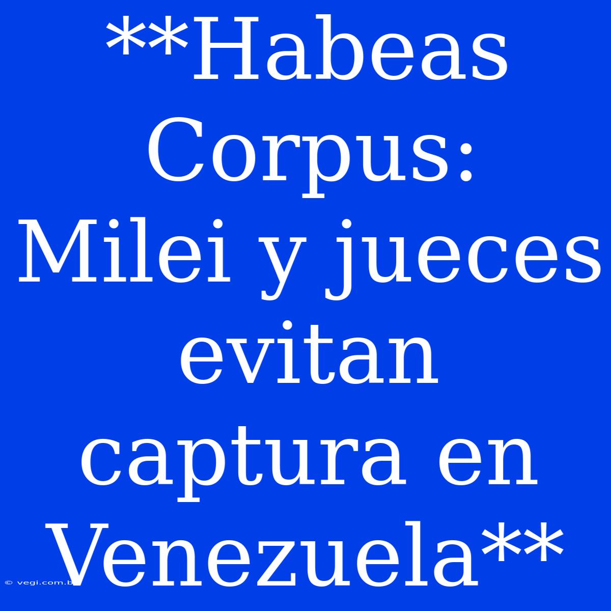 **Habeas Corpus:  Milei Y Jueces Evitan Captura En Venezuela**