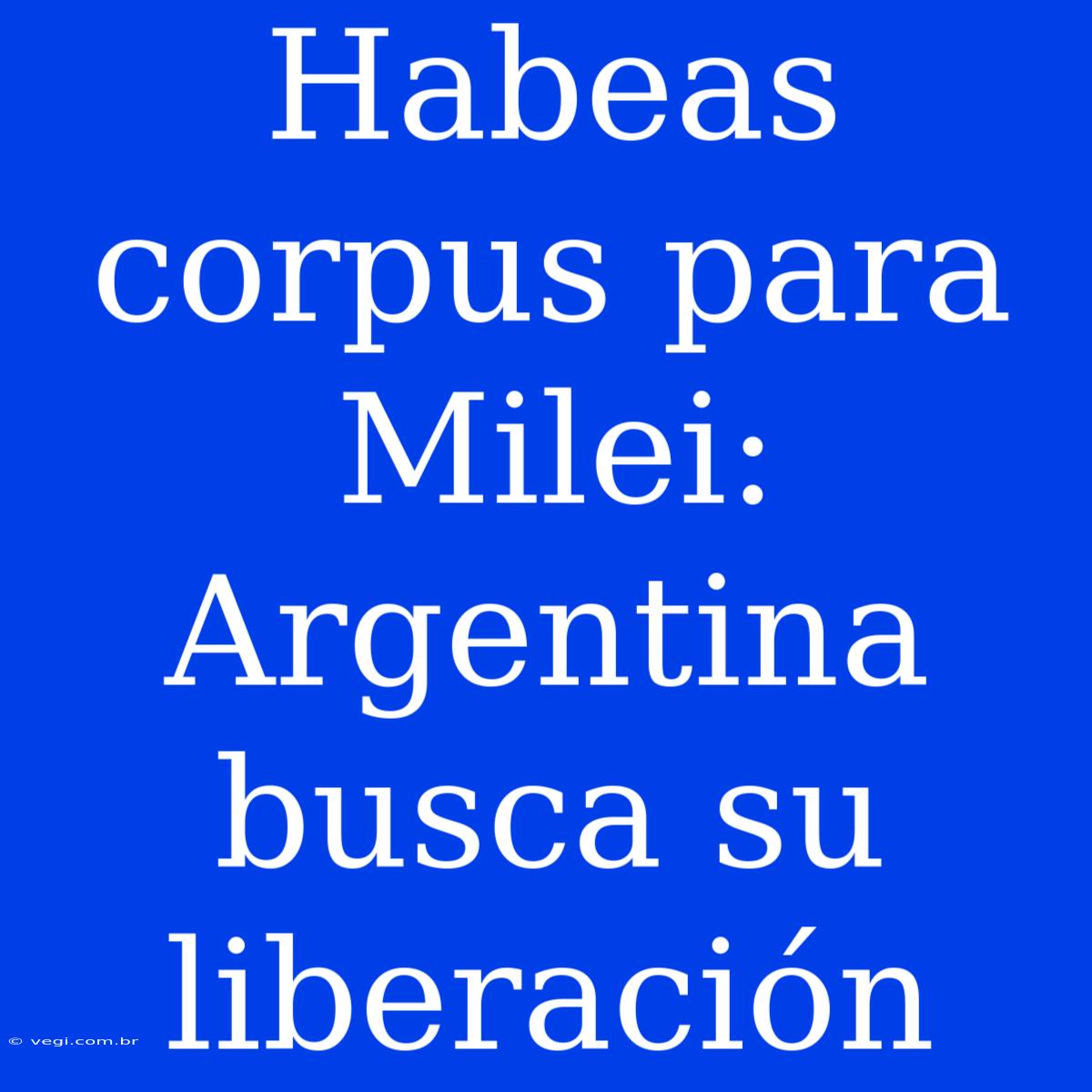 Habeas Corpus Para Milei: Argentina Busca Su Liberación