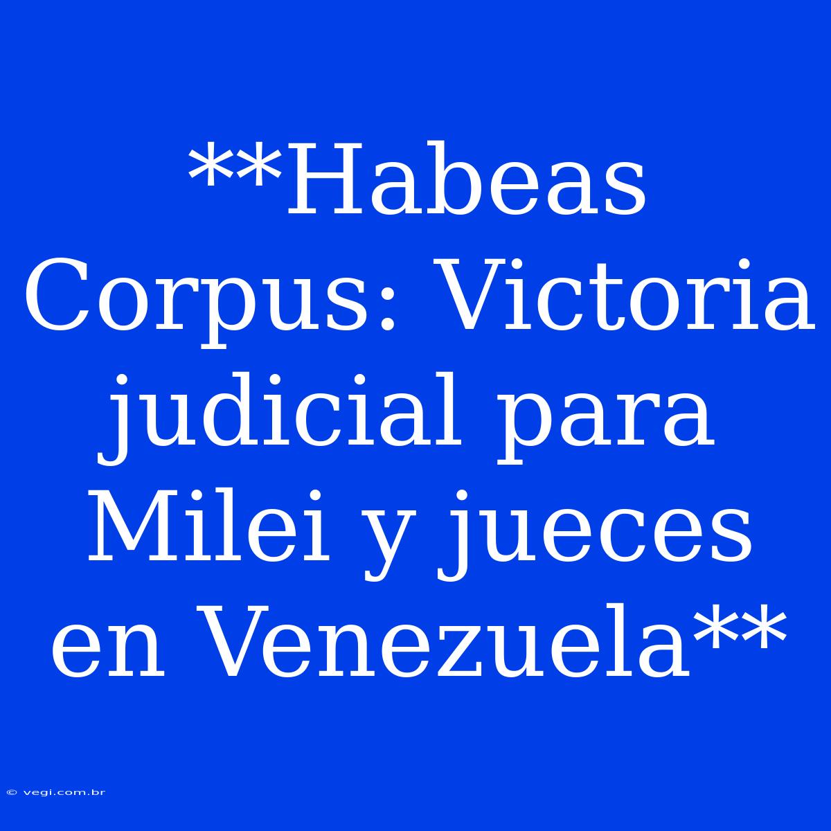 **Habeas Corpus: Victoria Judicial Para Milei Y Jueces En Venezuela**