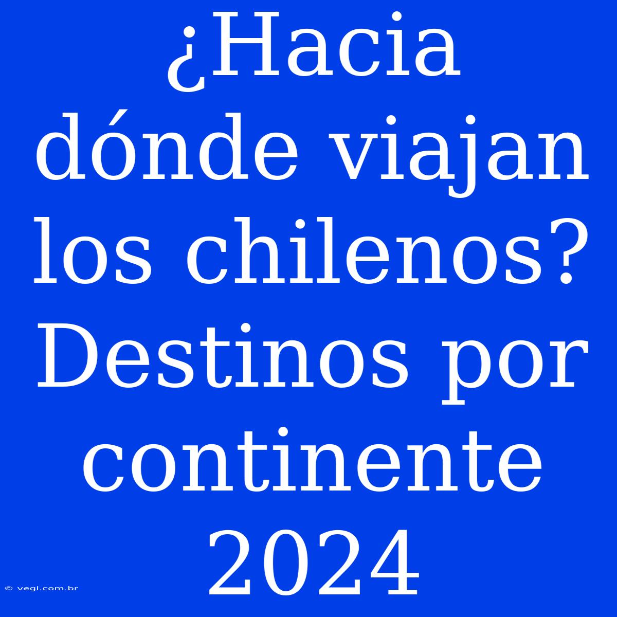 ¿Hacia Dónde Viajan Los Chilenos? Destinos Por Continente 2024 