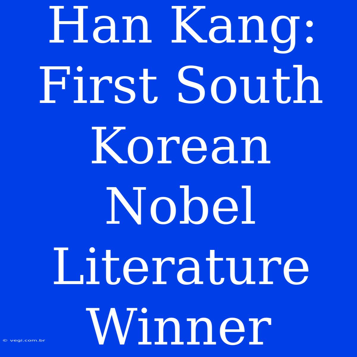 Han Kang: First South Korean Nobel Literature Winner