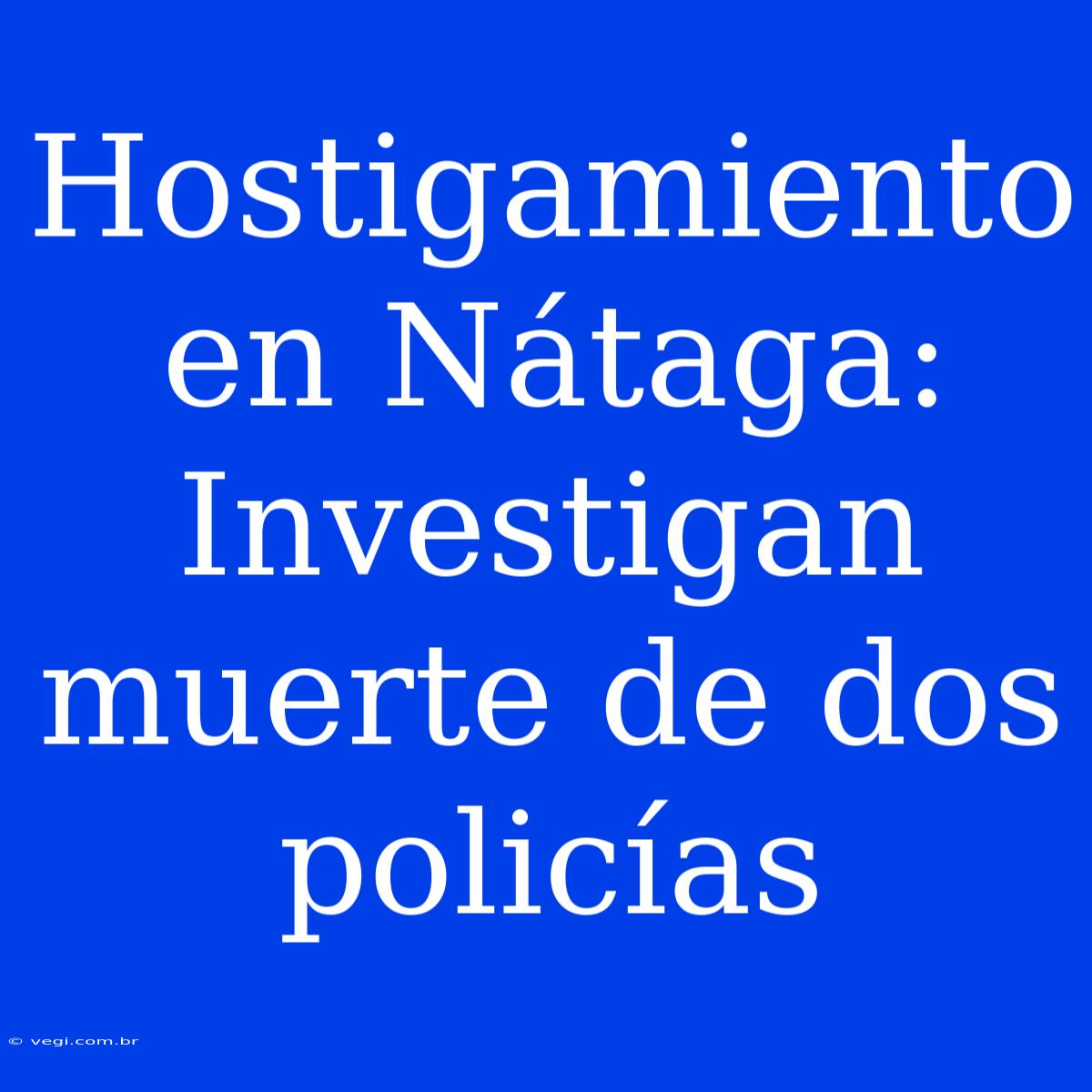 Hostigamiento En Nátaga: Investigan Muerte De Dos Policías