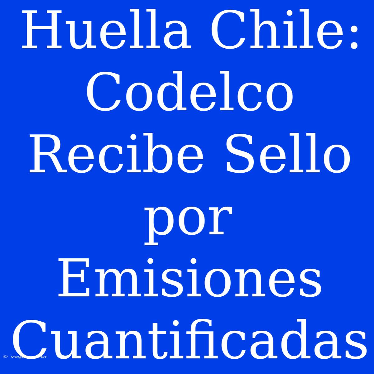 Huella Chile: Codelco Recibe Sello Por Emisiones Cuantificadas