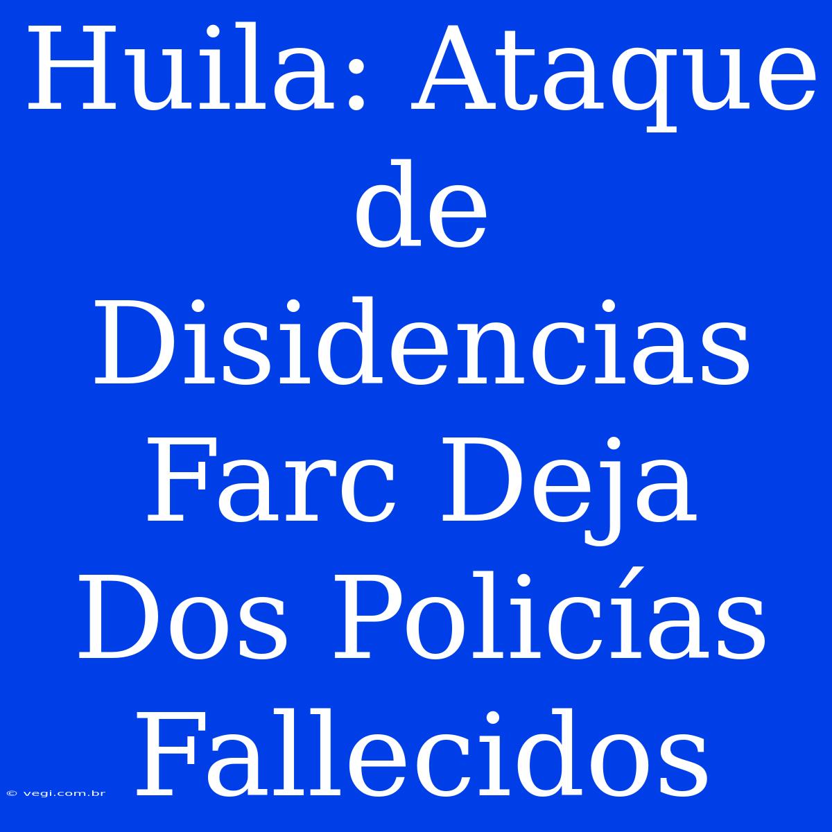 Huila: Ataque De Disidencias Farc Deja Dos Policías Fallecidos