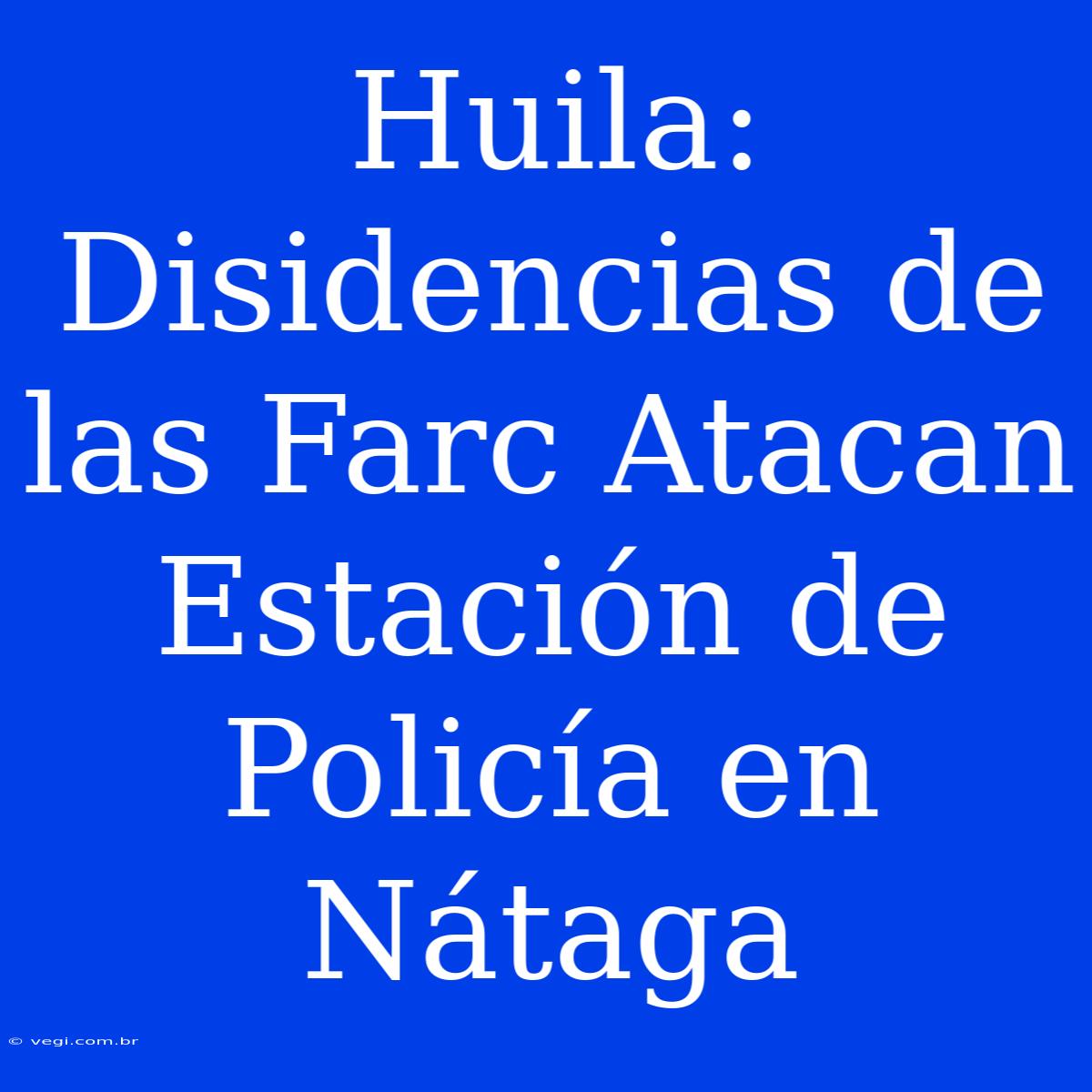 Huila: Disidencias De Las Farc Atacan Estación De Policía En Nátaga