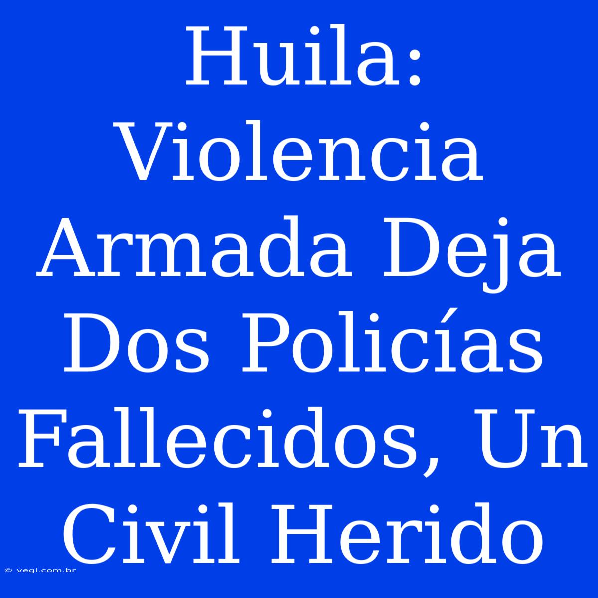 Huila: Violencia Armada Deja Dos Policías Fallecidos, Un Civil Herido