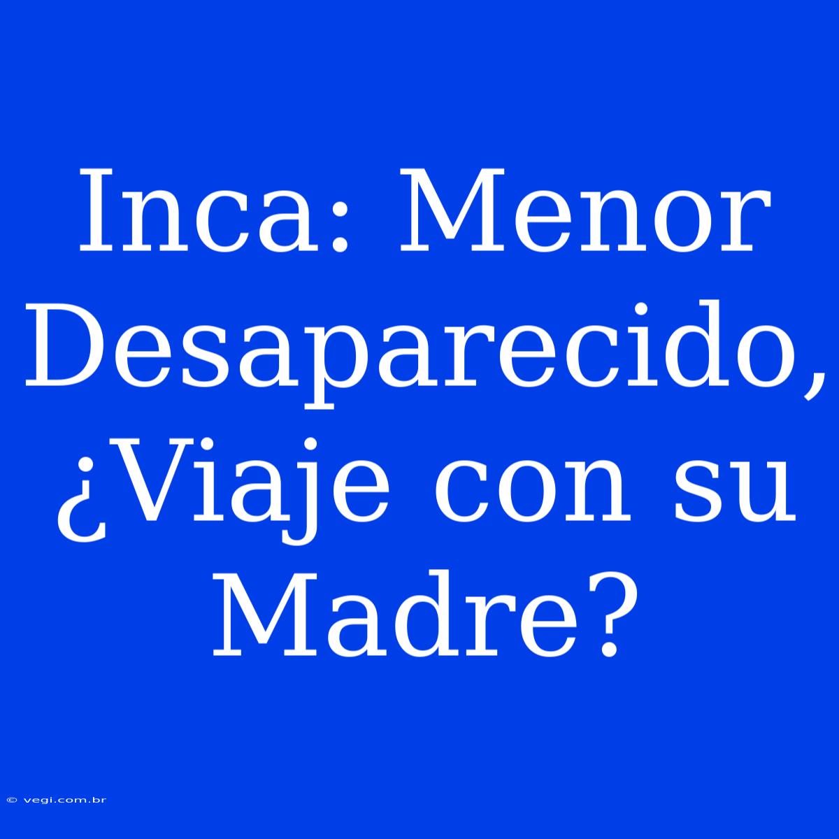 Inca: Menor Desaparecido, ¿Viaje Con Su Madre?