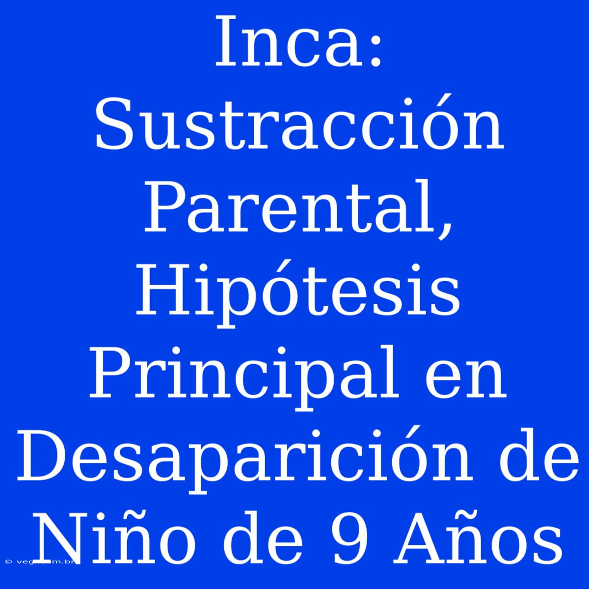 Inca:  Sustracción Parental, Hipótesis Principal En Desaparición De Niño De 9 Años