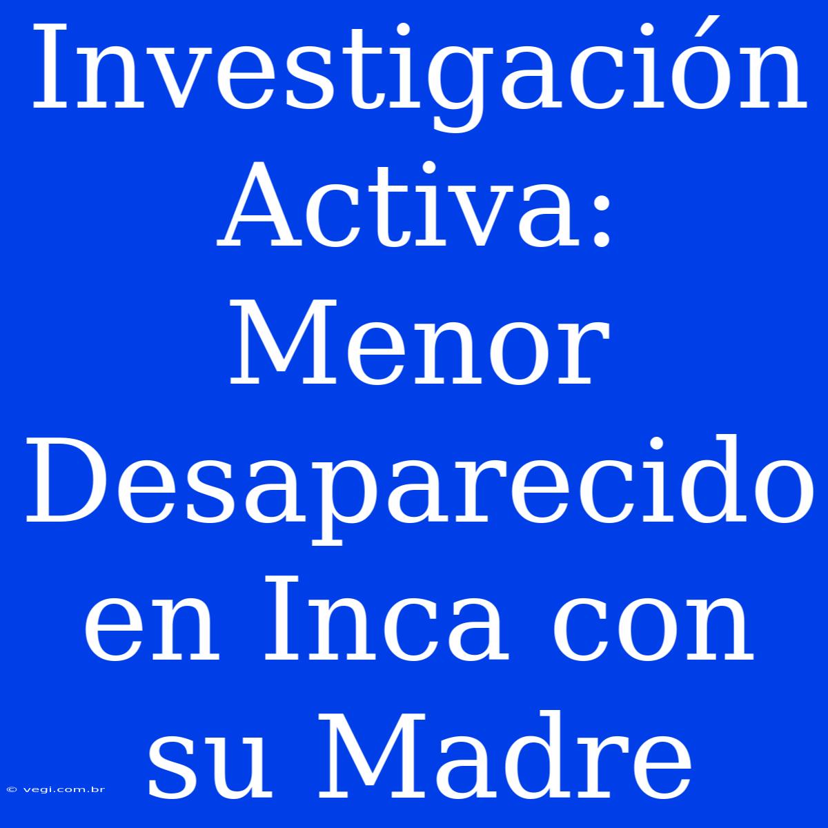 Investigación Activa: Menor Desaparecido En Inca Con Su Madre