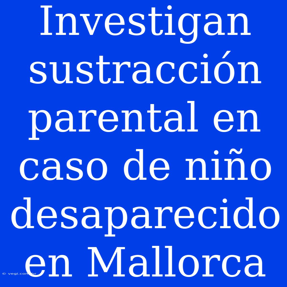 Investigan Sustracción Parental En Caso De Niño Desaparecido En Mallorca 