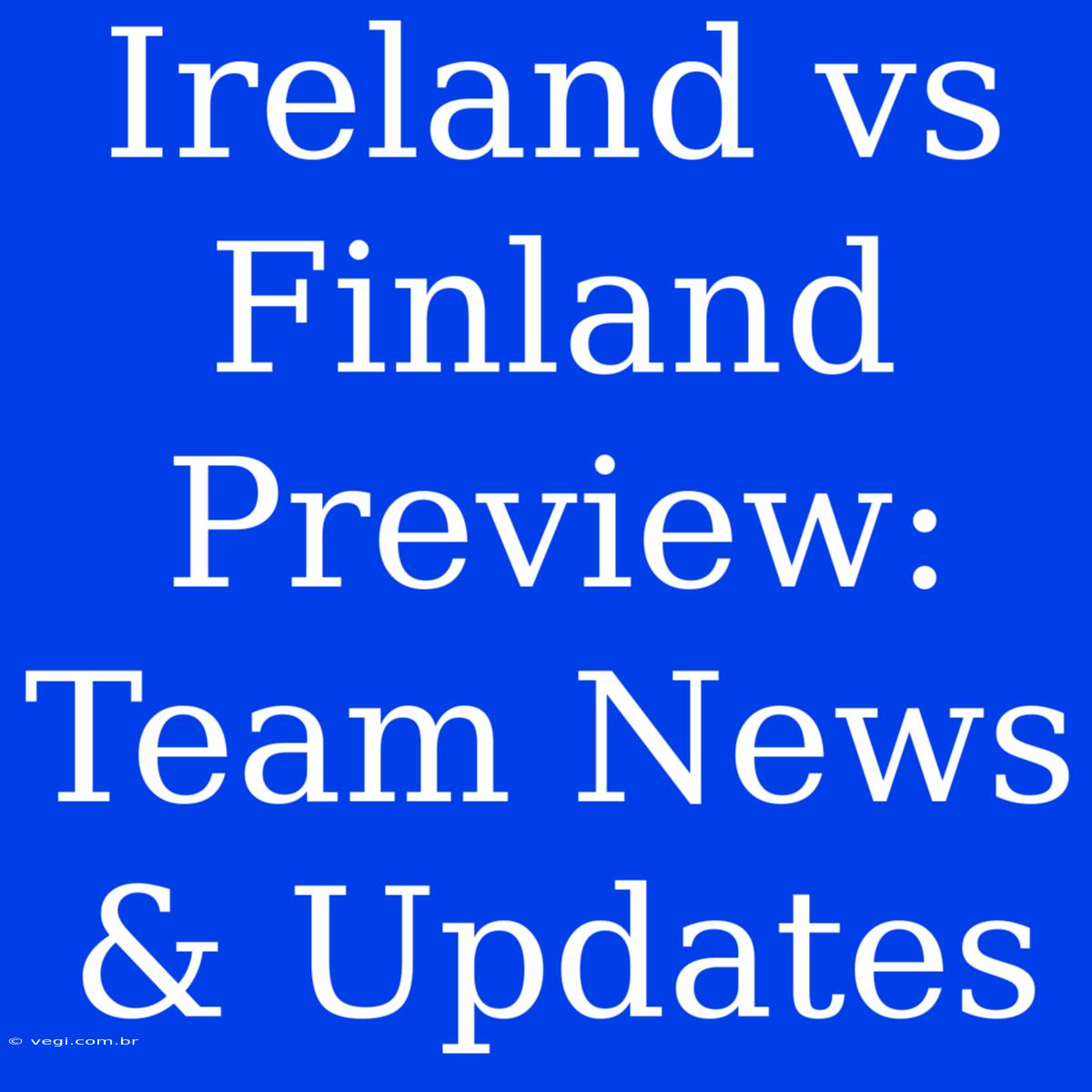 Ireland Vs Finland Preview:  Team News & Updates