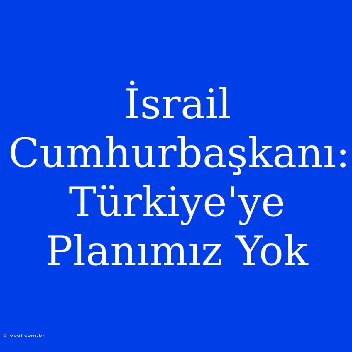 İsrail Cumhurbaşkanı: Türkiye'ye Planımız Yok