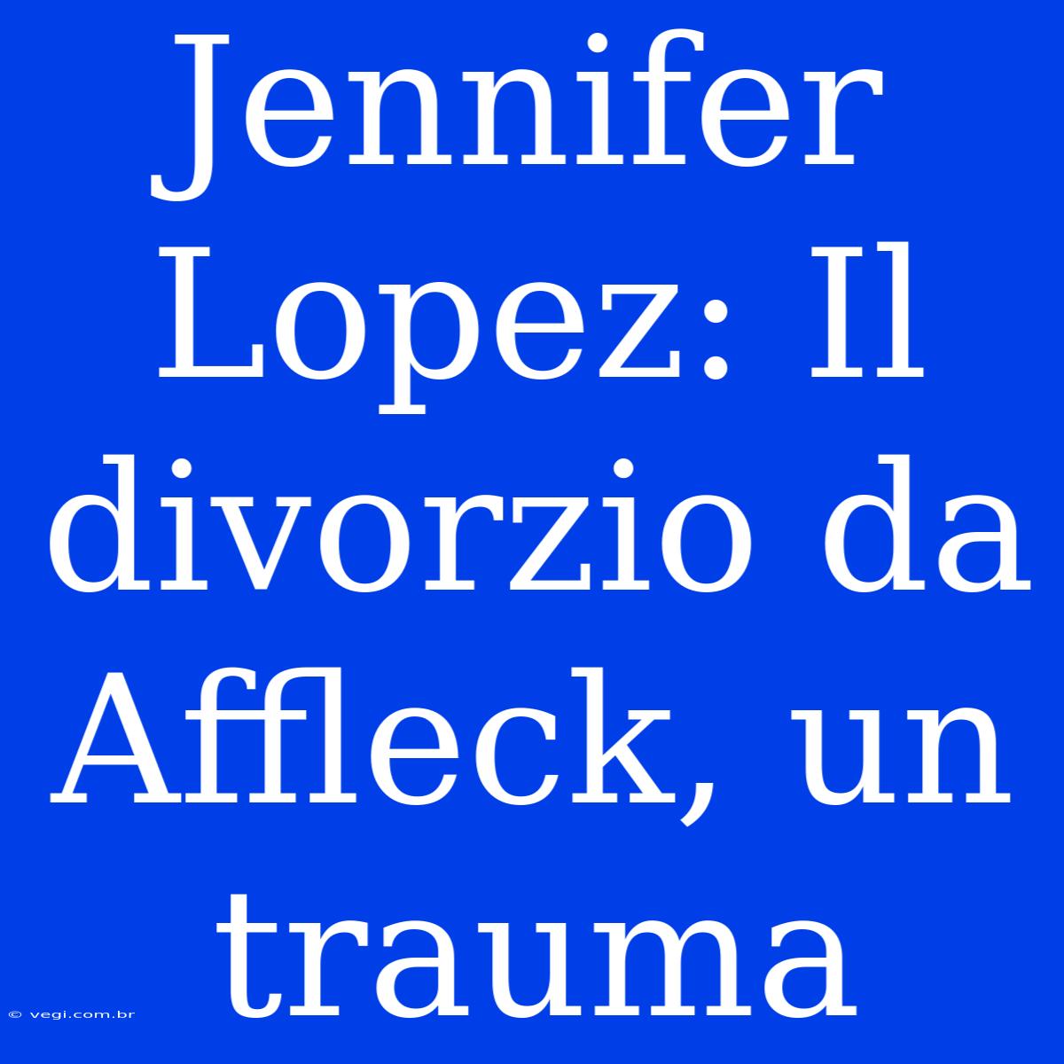 Jennifer Lopez: Il Divorzio Da Affleck, Un Trauma