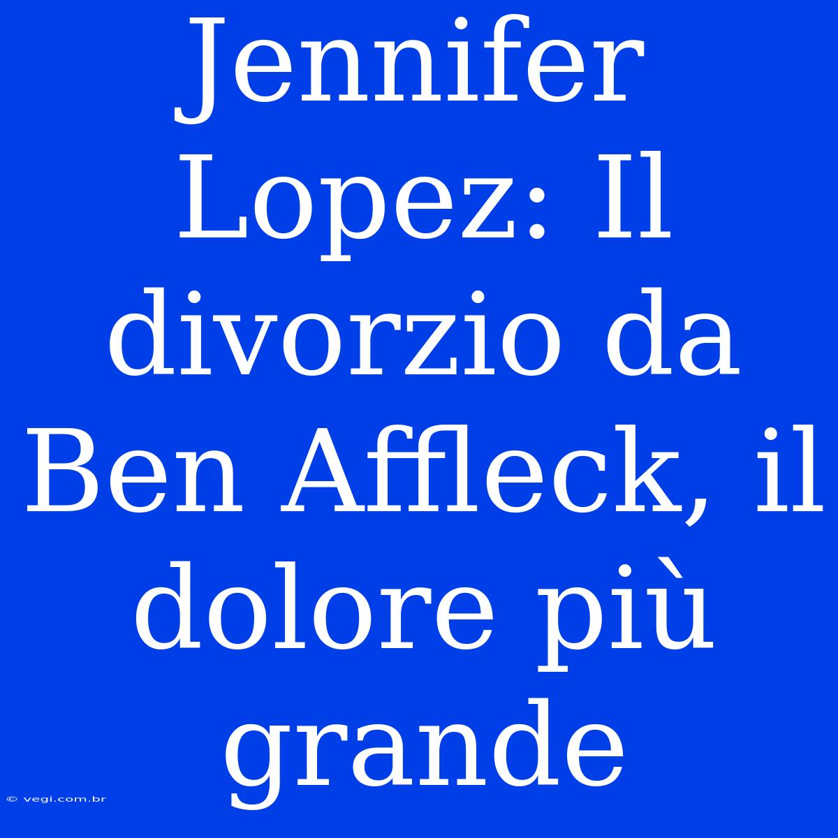 Jennifer Lopez: Il Divorzio Da Ben Affleck, Il Dolore Più Grande