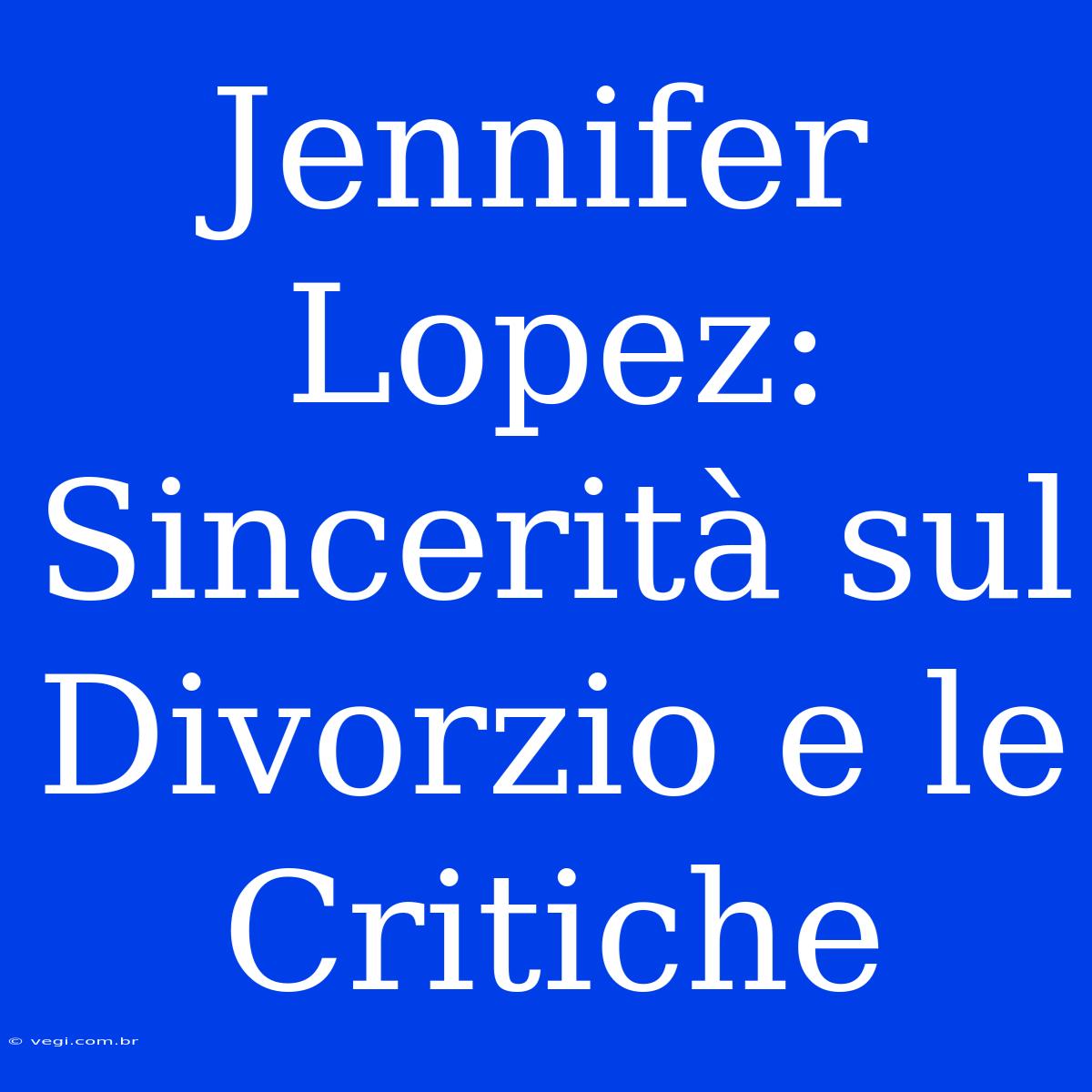 Jennifer Lopez: Sincerità Sul Divorzio E Le Critiche