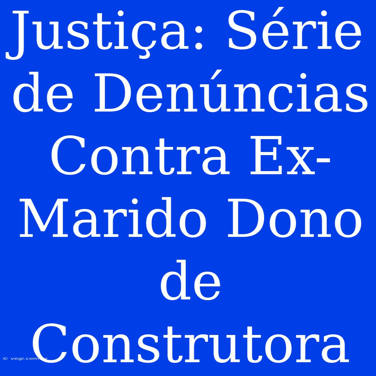 Justiça: Série De Denúncias Contra Ex-Marido Dono De Construtora