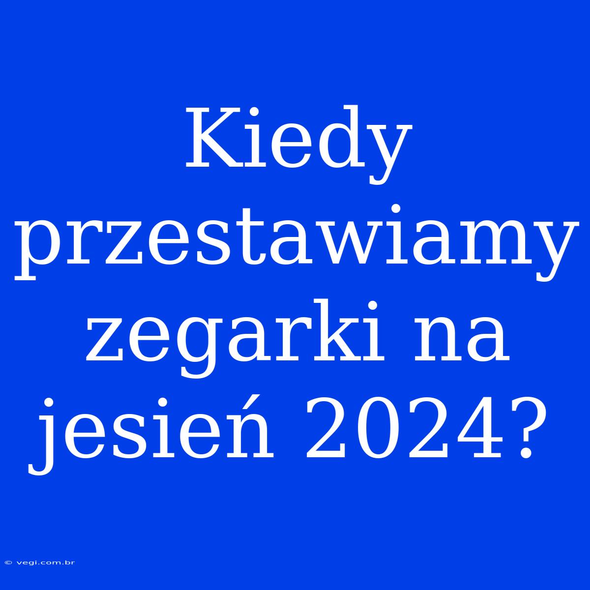 Kiedy Przestawiamy Zegarki Na Jesień 2024?