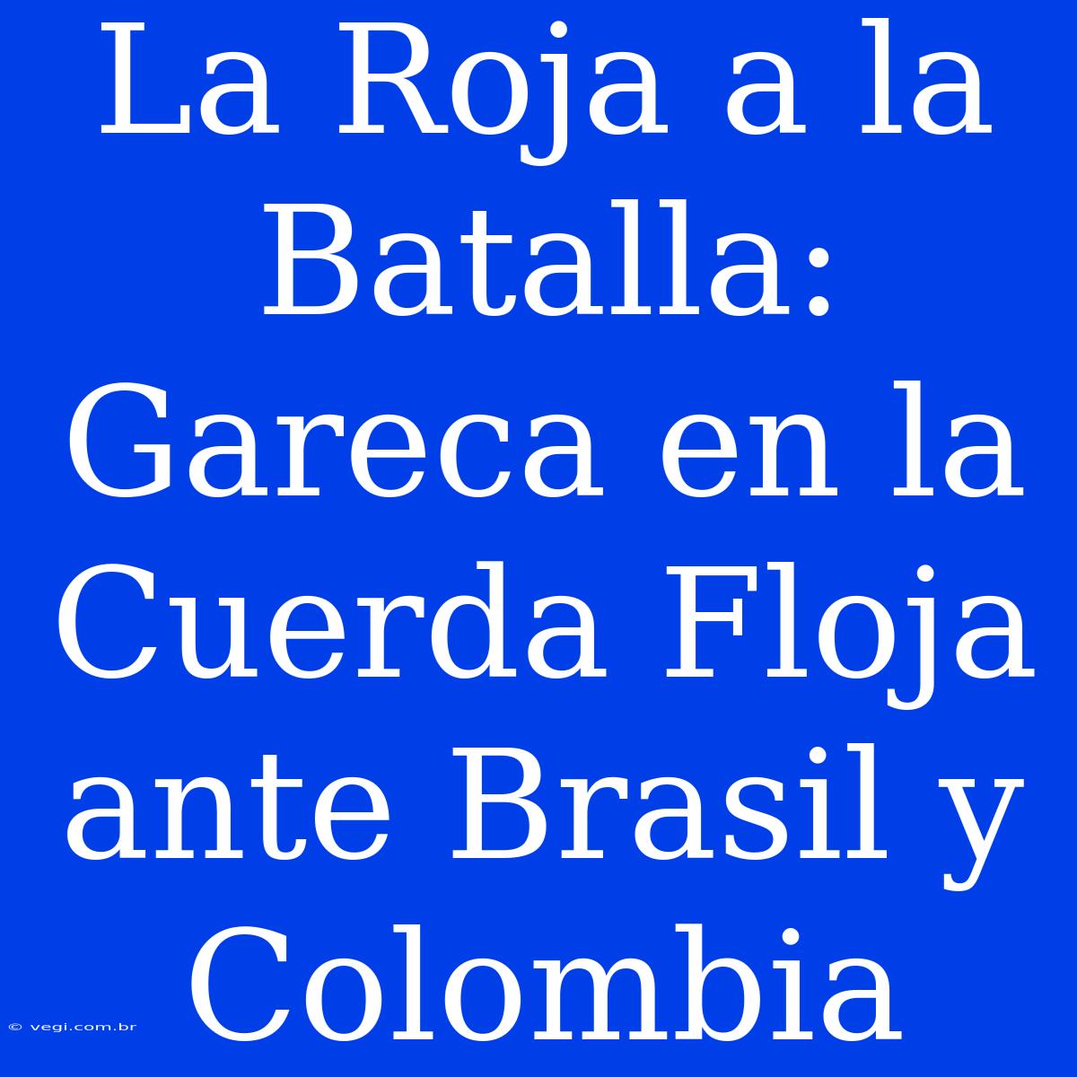 La Roja A La Batalla: Gareca En La Cuerda Floja Ante Brasil Y Colombia