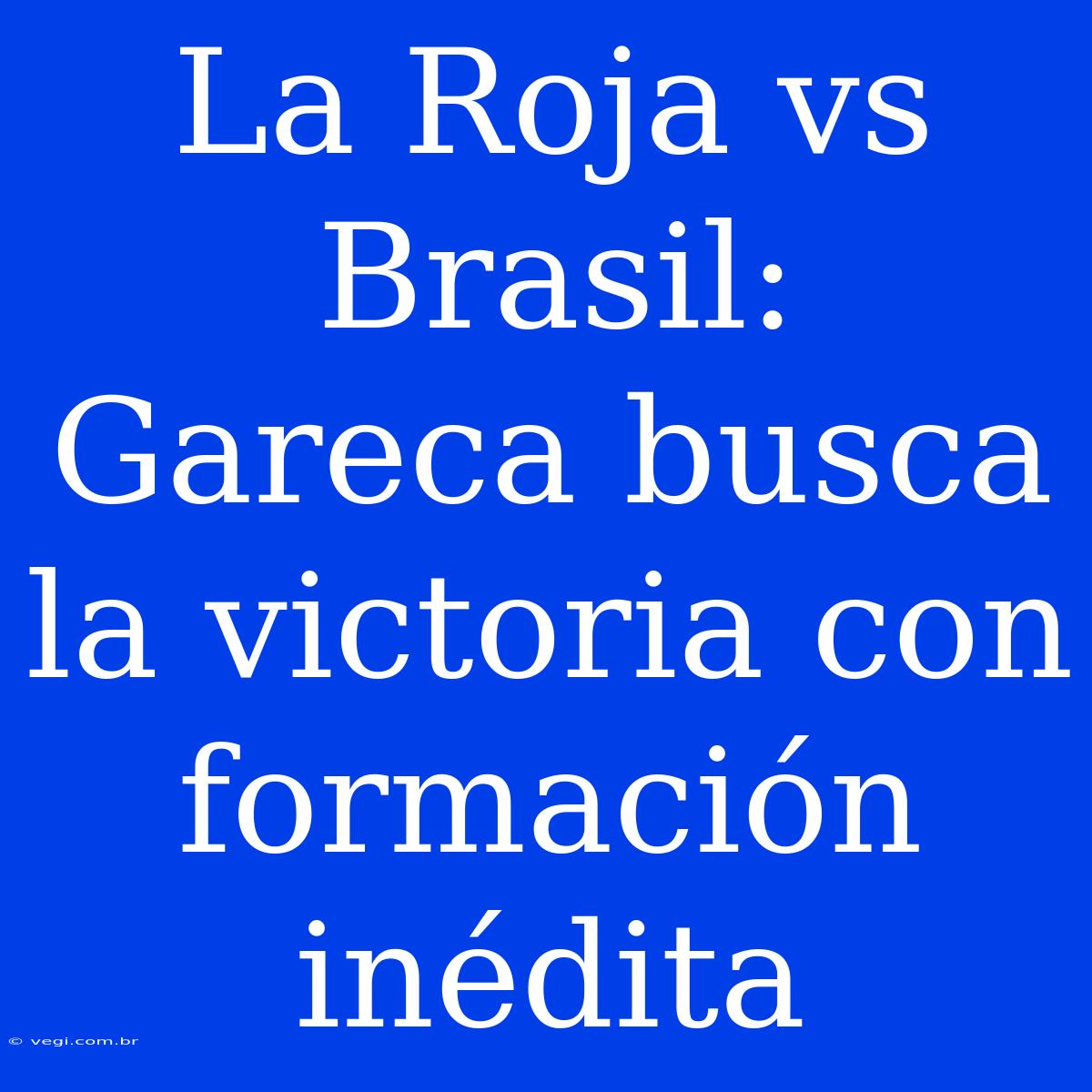 La Roja Vs Brasil: Gareca Busca La Victoria Con Formación Inédita